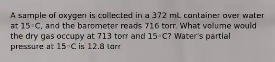 A sample of oxygen is collected in a 372 mL container over water at 15◦C, and the barometer reads 716 torr. What volume would the dry gas occupy at 713 torr and 15◦C? Water's partial pressure at 15◦C is 12.8 torr