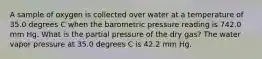 A sample of oxygen is collected over water at a temperature of 35.0 degrees C when the barometric pressure reading is 742.0 mm Hg. What is the partial pressure of the dry gas? The water vapor pressure at 35.0 degrees C is 42.2 mm Hg.