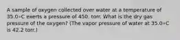 A sample of oxygen collected over water at a temperature of 35.0∘C exerts a pressure of 450. torr. What is the dry gas pressure of the oxygen? (The vapor pressure of water at 35.0∘C is 42.2 torr.)