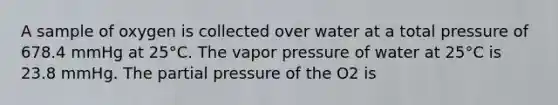 A sample of oxygen is collected over water at a total pressure of 678.4 mmHg at 25°C. The vapor pressure of water at 25°C is 23.8 mmHg. The partial pressure of the O2 is