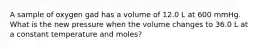 A sample of oxygen gad has a volume of 12.0 L at 600 mmHg. What is the new pressure when the volume changes to 36.0 L at a constant temperature and moles?