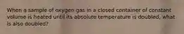 When a sample of oxygen gas in a closed container of constant volume is heated until its absolute temperature is doubled, what is also doubled?