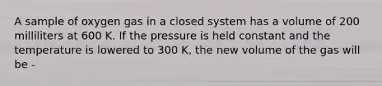 A sample of oxygen gas in a closed system has a volume of 200 milliliters at 600 K. If the pressure is held constant and the temperature is lowered to 300 K, the new volume of the gas will be -