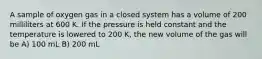 A sample of oxygen gas in a closed system has a volume of 200 milliliters at 600 K. If the pressure is held constant and the temperature is lowered to 200 K, the new volume of the gas will be A) 100 mL B) 200 mL