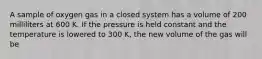 A sample of oxygen gas in a closed system has a volume of 200 milliliters at 600 K. If the pressure is held constant and the temperature is lowered to 300 K, the new volume of the gas will be