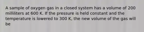 A sample of oxygen gas in a closed system has a volume of 200 milliliters at 600 K. If the pressure is held constant and the temperature is lowered to 300 K, the new volume of the gas will be