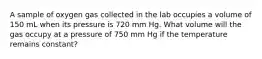 A sample of oxygen gas collected in the lab occupies a volume of 150 mL when its pressure is 720 mm Hg. What volume will the gas occupy at a pressure of 750 mm Hg if the temperature remains constant?