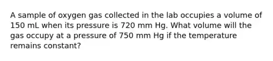 A sample of oxygen gas collected in the lab occupies a volume of 150 mL when its pressure is 720 mm Hg. What volume will the gas occupy at a pressure of 750 mm Hg if the temperature remains constant?