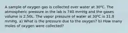 A sample of oxygen gas is collected over water at 30⁰C. The atmospheric pressure in the lab is 740 mmHg and the gases volume is 2.50L. The vapor pressure of water at 30⁰C is 31.8 mmHg. a) What is the pressure due to the oxygen? b) How many moles of oxygen were collected?