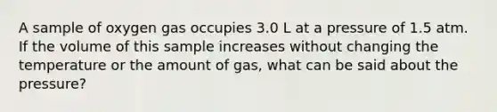 A sample of oxygen gas occupies 3.0 L at a pressure of 1.5 atm. If the volume of this sample increases without changing the temperature or the amount of gas, what can be said about the pressure?