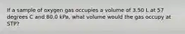 If a sample of oxygen gas occupies a volume of 3.50 L at 57 degrees C and 80.0 kPa, what volume would the gas occupy at STP?