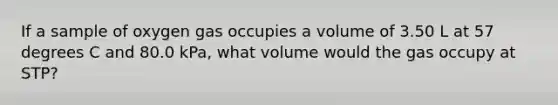 If a sample of oxygen gas occupies a volume of 3.50 L at 57 degrees C and 80.0 kPa, what volume would the gas occupy at STP?