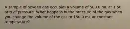 A sample of oxygen gas occupies a volume of 500.0 mL at 1.50 atm of pressure. What happens to the pressure of the gas when you change the volume of the gas to 150.0 mL at constant temperature?