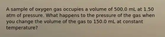 A sample of oxygen gas occupies a volume of 500.0 mL at 1.50 atm of pressure. What happens to the pressure of the gas when you change the volume of the gas to 150.0 mL at constant temperature?