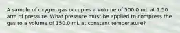 A sample of oxygen gas occupies a volume of 500.0 mL at 1.50 atm of pressure. What pressure must be applied to compress the gas to a volume of 150.0 mL at constant temperature?