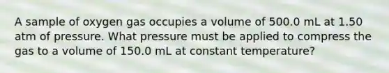 A sample of oxygen gas occupies a volume of 500.0 mL at 1.50 atm of pressure. What pressure must be applied to compress the gas to a volume of 150.0 mL at constant temperature?