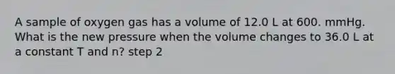 A sample of oxygen gas has a volume of 12.0 L at 600. mmHg. What is the new pressure when the volume changes to 36.0 L at a constant T and n? step 2