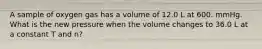 A sample of oxygen gas has a volume of 12.0 L at 600. mmHg. What is the new pressure when the volume changes to 36.0 L at a constant T and n?