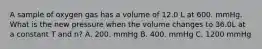 A sample of oxygen gas has a volume of 12.0 L at 600. mmHg. What is the new pressure when the volume changes to 36.0L at a constant T and n? A. 200. mmHg B. 400. mmHg C. 1200 mmHg