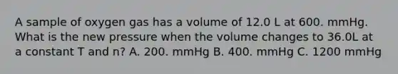 A sample of oxygen gas has a volume of 12.0 L at 600. mmHg. What is the new pressure when the volume changes to 36.0L at a constant T and n? A. 200. mmHg B. 400. mmHg C. 1200 mmHg