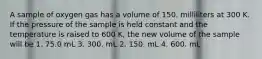 A sample of oxygen gas has a volume of 150. milliliters at 300 K. If the pressure of the sample is held constant and the temperature is raised to 600 K, the new volume of the sample will be 1. 75.0 mL 3. 300. mL 2. 150. mL 4. 600. mL