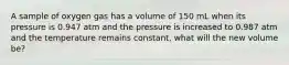 A sample of oxygen gas has a volume of 150 mL when its pressure is 0.947 atm and the pressure is increased to 0.987 atm and the temperature remains constant, what will the new volume be?