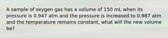 A sample of oxygen gas has a volume of 150 mL when its pressure is 0.947 atm and the pressure is increased to 0.987 atm and the temperature remains constant, what will the new volume be?