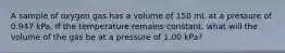 A sample of oxygen gas has a volume of 150 mL at a pressure of 0.947 kPa. If the temperature remains constant, what will the volume of the gas be at a pressure of 1.00 kPa?