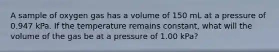 A sample of oxygen gas has a volume of 150 mL at a pressure of 0.947 kPa. If the temperature remains constant, what will the volume of the gas be at a pressure of 1.00 kPa?