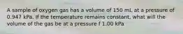 A sample of oxygen gas has a volume of 150 mL at a pressure of 0.947 kPa. If the temperature remains constant, what will the volume of the gas be at a pressure f 1.00 kPa