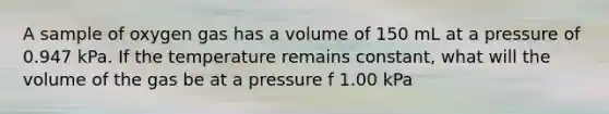 A sample of oxygen gas has a volume of 150 mL at a pressure of 0.947 kPa. If the temperature remains constant, what will the volume of the gas be at a pressure f 1.00 kPa