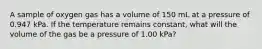 A sample of oxygen gas has a volume of 150 mL at a pressure of 0.947 kPa. If the temperature remains constant, what will the volume of the gas be a pressure of 1.00 kPa?