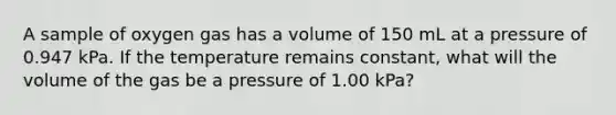 A sample of oxygen gas has a volume of 150 mL at a pressure of 0.947 kPa. If the temperature remains constant, what will the volume of the gas be a pressure of 1.00 kPa?