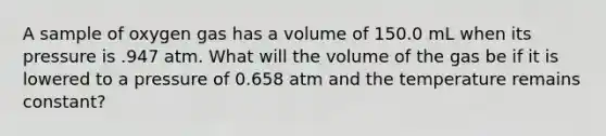 A sample of oxygen gas has a volume of 150.0 mL when its pressure is .947 atm. What will the volume of the gas be if it is lowered to a pressure of 0.658 atm and the temperature remains constant?