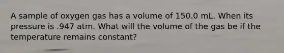 A sample of oxygen gas has a volume of 150.0 mL. When its pressure is .947 atm. What will the volume of the gas be if the temperature remains constant?