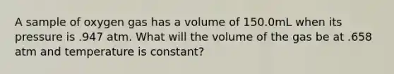 A sample of oxygen gas has a volume of 150.0mL when its pressure is .947 atm. What will the volume of the gas be at .658 atm and temperature is constant?