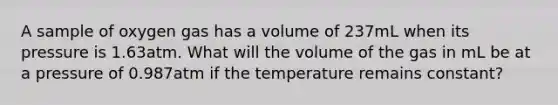 A sample of oxygen gas has a volume of 237mL when its pressure is 1.63atm. What will the volume of the gas in mL be at a pressure of 0.987atm if the temperature remains constant?