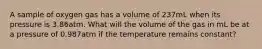 A sample of oxygen gas has a volume of 237mL when its pressure is 3.86atm. What will the volume of the gas in mL be at a pressure of 0.987atm if the temperature remains constant?