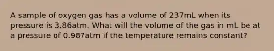 A sample of oxygen gas has a volume of 237mL when its pressure is 3.86atm. What will the volume of the gas in mL be at a pressure of 0.987atm if the temperature remains constant?