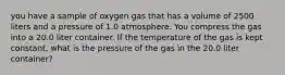 you have a sample of oxygen gas that has a volume of 2500 liters and a pressure of 1.0 atmosphere. You compress the gas into a 20.0 liter container. If the temperature of the gas is kept constant, what is the pressure of the gas in the 20.0 liter container?