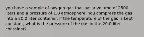 you have a sample of oxygen gas that has a volume of 2500 liters and a pressure of 1.0 atmosphere. You compress the gas into a 20.0 liter container. If the temperature of the gas is kept constant, what is the pressure of the gas in the 20.0 liter container?