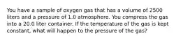 You have a sample of oxygen gas that has a volume of 2500 liters and a pressure of 1.0 atmosphere. You compress the gas into a 20.0 liter container. If the temperature of the gas is kept constant, what will happen to the pressure of the gas?