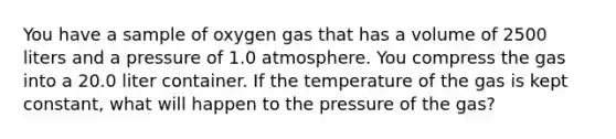 You have a sample of oxygen gas that has a volume of 2500 liters and a pressure of 1.0 atmosphere. You compress the gas into a 20.0 liter container. If the temperature of the gas is kept constant, what will happen to the pressure of the gas?