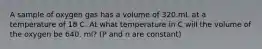 A sample of oxygen gas has a volume of 320.mL at a temperature of 18 C. At what temperature in C will the volume of the oxygen be 640. ml? (P and n are constant)