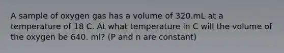 A sample of oxygen gas has a volume of 320.mL at a temperature of 18 C. At what temperature in C will the volume of the oxygen be 640. ml? (P and n are constant)