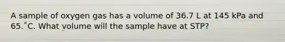 A sample of oxygen gas has a volume of 36.7 L at 145 kPa and 65.˚C. What volume will the sample have at STP?