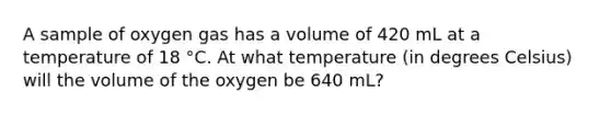 A sample of oxygen gas has a volume of 420 mL at a temperature of 18 °C. At what temperature (in degrees Celsius) will the volume of the oxygen be 640 mL?