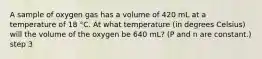 A sample of oxygen gas has a volume of 420 mL at a temperature of 18 °C. At what temperature (in degrees Celsius) will the volume of the oxygen be 640 mL? (P and n are constant.) step 3