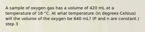 A sample of oxygen gas has a volume of 420 mL at a temperature of 18 °C. At what temperature (in degrees Celsius) will the volume of the oxygen be 640 mL? (P and n are constant.) step 3