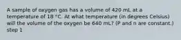 A sample of oxygen gas has a volume of 420 mL at a temperature of 18 °C. At what temperature (in degrees Celsius) will the volume of the oxygen be 640 mL? (P and n are constant.) step 1